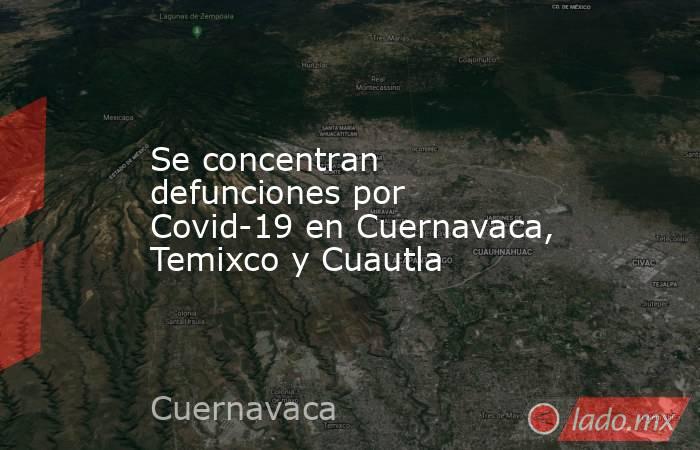 Se concentran defunciones por Covid-19 en Cuernavaca, Temixco y Cuautla. Noticias en tiempo real