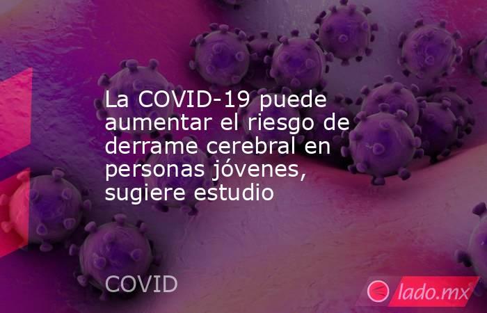 La COVID-19 puede aumentar el riesgo de derrame cerebral en personas jóvenes, sugiere estudio. Noticias en tiempo real