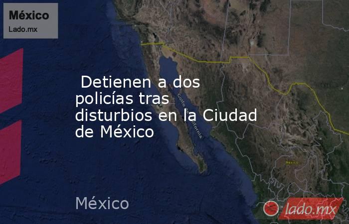  Detienen a dos policías tras disturbios en la Ciudad de México. Noticias en tiempo real