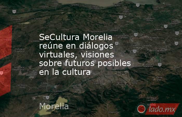 SeCultura Morelia reúne en diálogos virtuales, visiones sobre futuros posibles en la cultura. Noticias en tiempo real