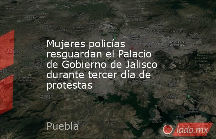 Mujeres policías resguardan el Palacio de Gobierno de Jalisco durante tercer día de protestas. Noticias en tiempo real