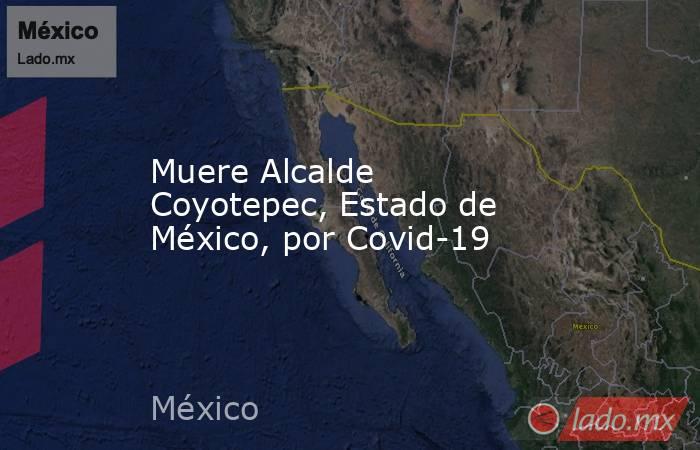 Muere Alcalde Coyotepec, Estado de México, por Covid-19. Noticias en tiempo real