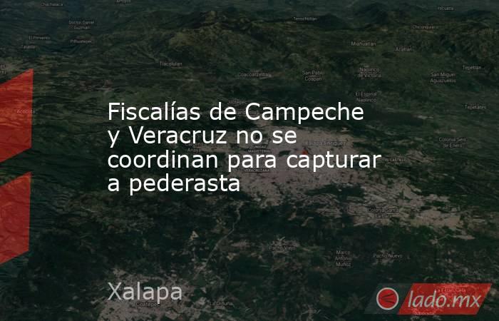 Fiscalías de Campeche y Veracruz no se coordinan para capturar a pederasta. Noticias en tiempo real