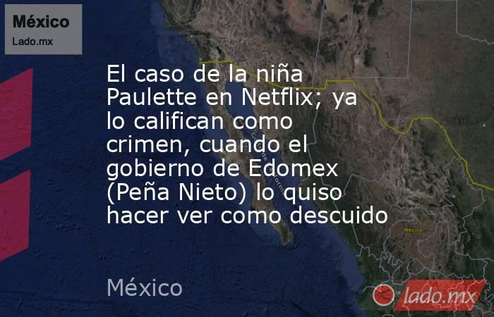 El caso de la niña Paulette en Netflix; ya lo califican como crimen, cuando el gobierno de Edomex (Peña Nieto) lo quiso hacer ver como descuido. Noticias en tiempo real