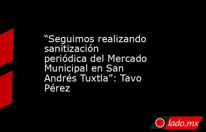 “Seguimos realizando sanitización periódica del Mercado Municipal en San Andrés Tuxtla”: Tavo Pérez. Noticias en tiempo real