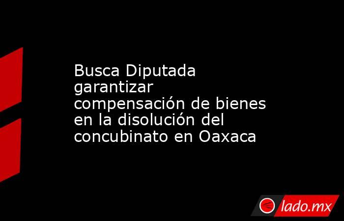 Busca Diputada garantizar compensación de bienes en la disolución del concubinato en Oaxaca. Noticias en tiempo real