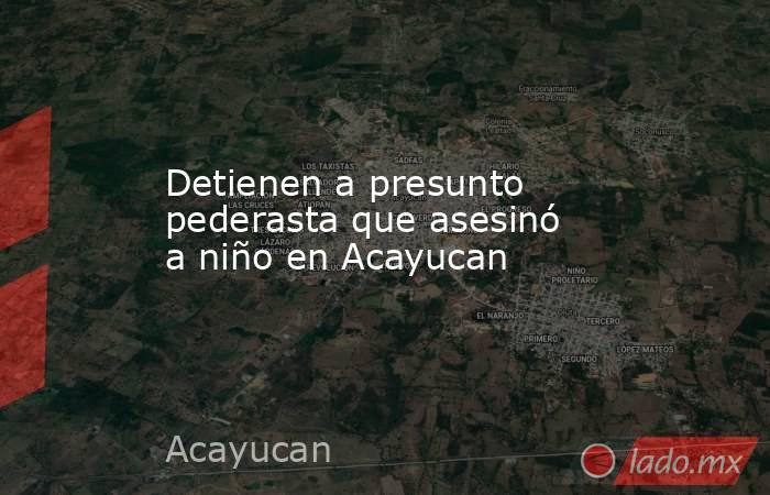 Detienen a presunto pederasta que asesinó a niño en Acayucan. Noticias en tiempo real