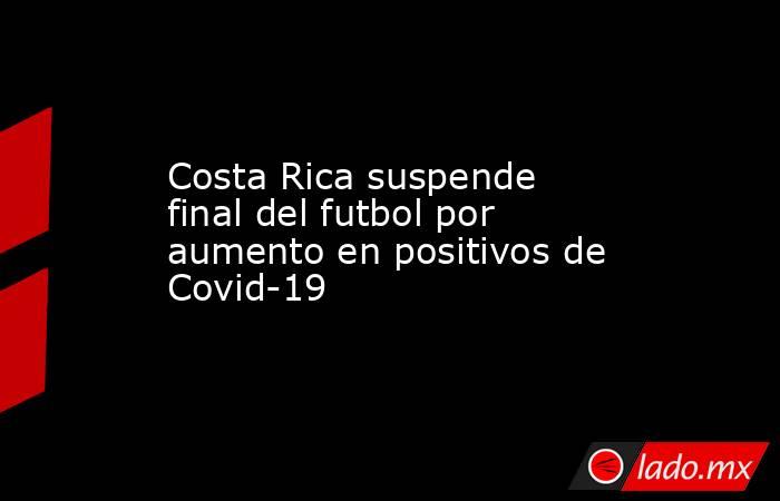 Costa Rica suspende final del futbol por aumento en positivos de Covid-19. Noticias en tiempo real