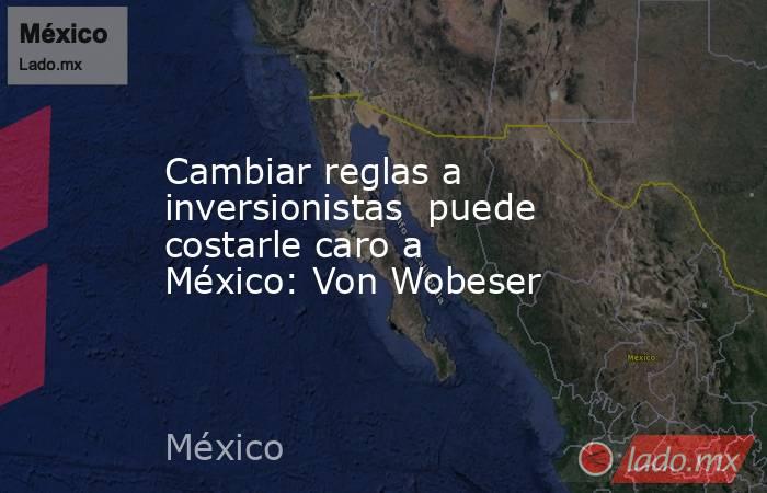 Cambiar reglas a inversionistas  puede costarle caro a México: Von Wobeser. Noticias en tiempo real