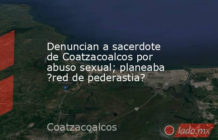 Denuncian a sacerdote de Coatzacoalcos por abuso sexual; planeaba ?red de pederastia?. Noticias en tiempo real