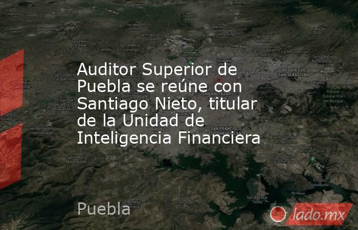 Auditor Superior de Puebla se reúne con Santiago Nieto, titular de la Unidad de Inteligencia Financiera. Noticias en tiempo real