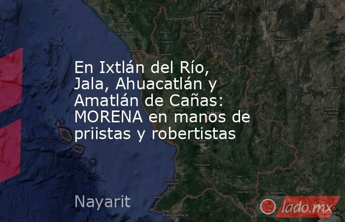 En Ixtlán del Río, Jala, Ahuacatlán y Amatlán de Cañas: MORENA en manos de priistas y robertistas. Noticias en tiempo real