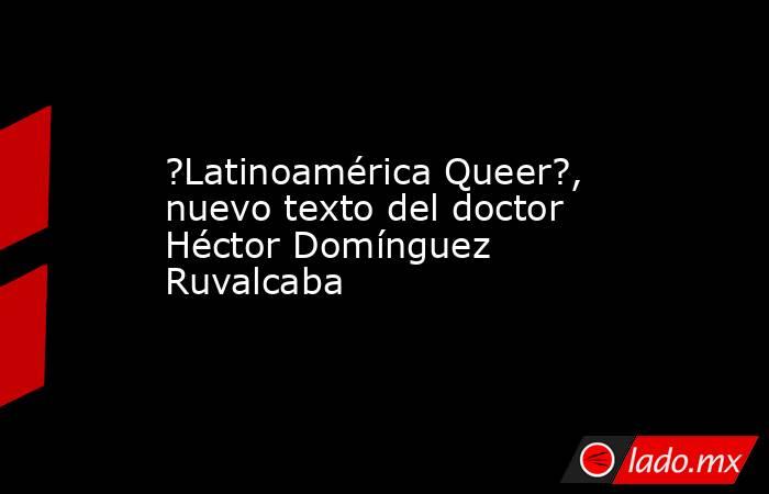 ?Latinoamérica Queer?, nuevo texto del doctor Héctor Domínguez Ruvalcaba. Noticias en tiempo real