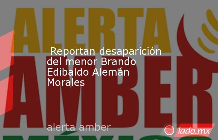  Reportan desaparición del menor Brando Edibaldo Alemán Morales. Noticias en tiempo real