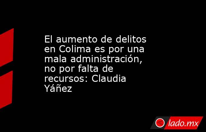 El aumento de delitos en Colima es por una mala administración, no por falta de recursos: Claudia Yáñez. Noticias en tiempo real