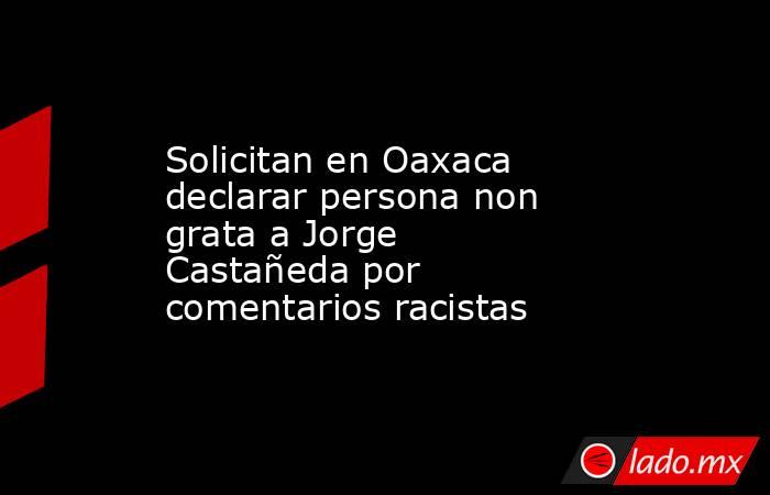 Solicitan en Oaxaca declarar persona non grata a Jorge Castañeda por comentarios racistas. Noticias en tiempo real