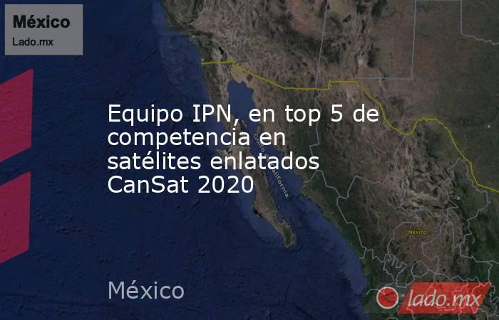 Equipo IPN, en top 5 de competencia en satélites enlatados CanSat 2020. Noticias en tiempo real