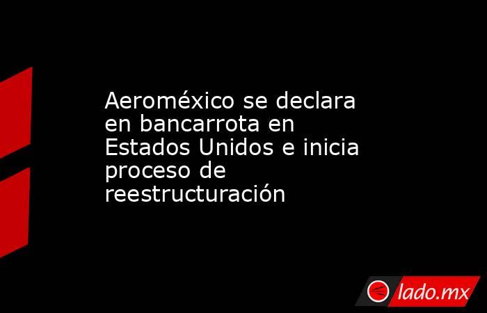 Aeroméxico se declara en bancarrota en Estados Unidos e inicia proceso de reestructuración. Noticias en tiempo real