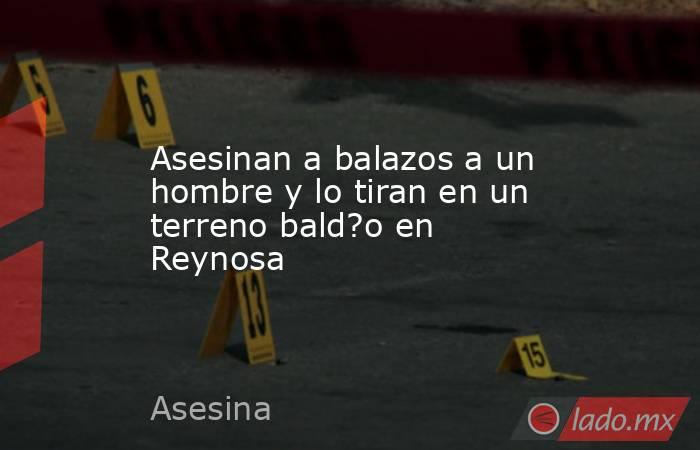 Asesinan a balazos a un hombre y lo tiran en un terreno bald?o en Reynosa. Noticias en tiempo real
