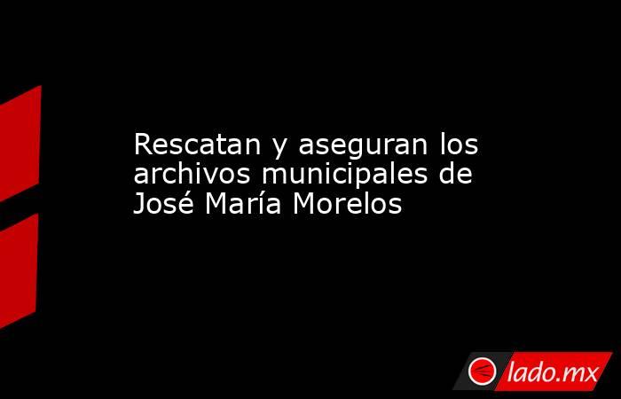 Rescatan y aseguran los archivos municipales de José María Morelos. Noticias en tiempo real