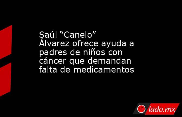 Saúl “Canelo” Álvarez ofrece ayuda a padres de niños con cáncer que demandan falta de medicamentos. Noticias en tiempo real