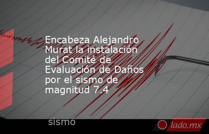 Encabeza Alejandro Murat la instalación del Comité de Evaluación de Daños por el sismo de magnitud 7.4. Noticias en tiempo real