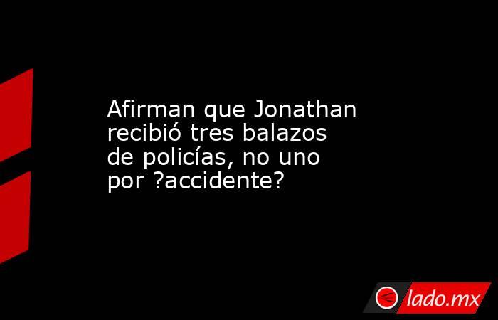 Afirman que Jonathan recibió tres balazos de policías, no uno por ?accidente?. Noticias en tiempo real