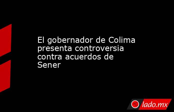 El gobernador de Colima presenta controversia contra acuerdos de Sener. Noticias en tiempo real