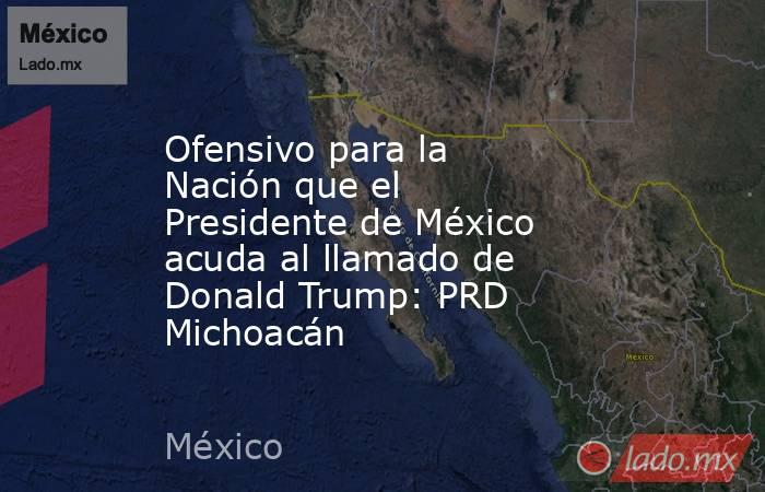 Ofensivo para la Nación que el Presidente de México acuda al llamado de Donald Trump: PRD Michoacán. Noticias en tiempo real