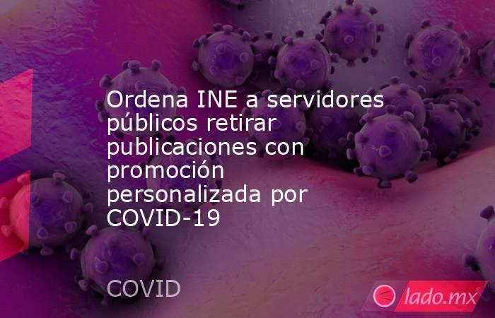 Ordena INE a servidores públicos retirar publicaciones con promoción personalizada por COVID-19. Noticias en tiempo real