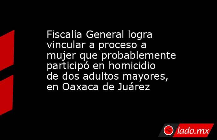 Fiscalía General logra vincular a proceso a mujer que probablemente participó en homicidio de dos adultos mayores, en Oaxaca de Juárez. Noticias en tiempo real