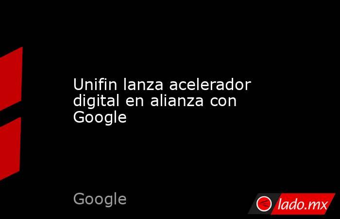 Unifin lanza acelerador digital en alianza con Google. Noticias en tiempo real