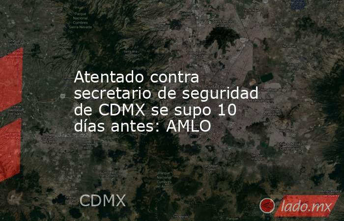 Atentado contra secretario de seguridad de CDMX se supo 10 días antes: AMLO. Noticias en tiempo real