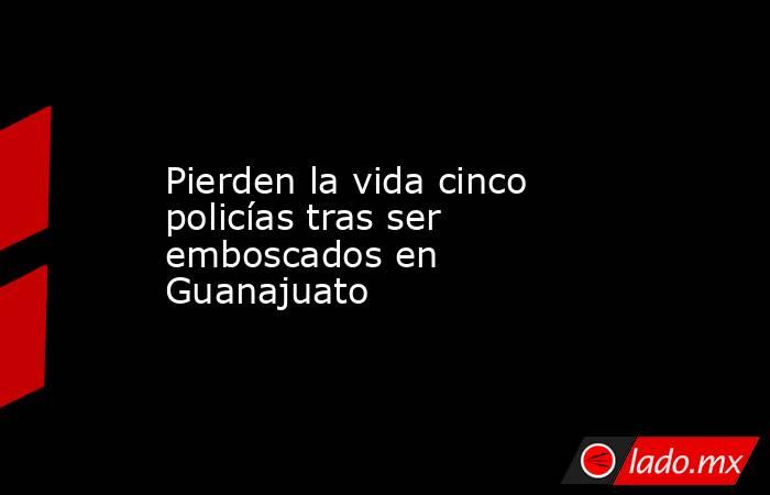 Pierden la vida cinco policías tras ser emboscados en Guanajuato. Noticias en tiempo real