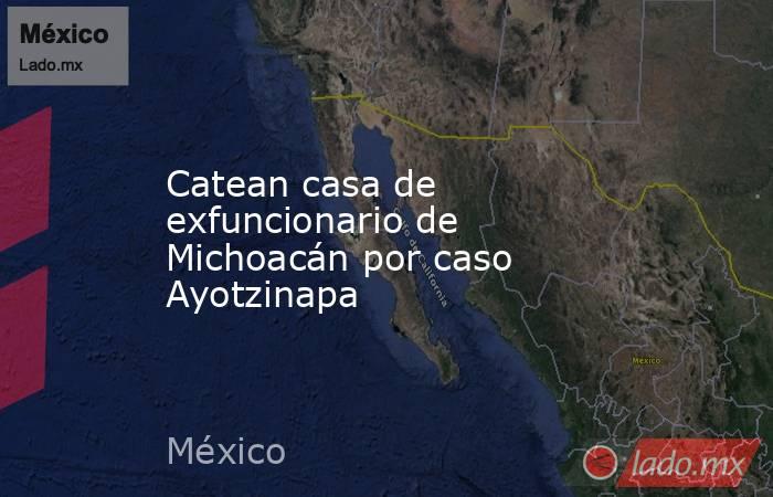 Catean casa de exfuncionario de Michoacán por caso Ayotzinapa. Noticias en tiempo real