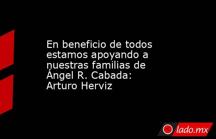 En beneficio de todos estamos apoyando a nuestras familias de Ángel R. Cabada: Arturo Herviz. Noticias en tiempo real