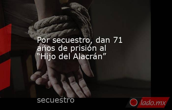 Por secuestro, dan 71 años de prisión al “Hijo del Alacrán”. Noticias en tiempo real