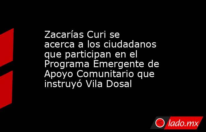 Zacarías Curi se acerca a los ciudadanos que participan en el Programa Emergente de Apoyo Comunitario que instruyó Vila Dosal. Noticias en tiempo real