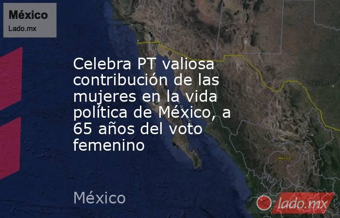 Celebra PT valiosa contribución de las mujeres en la vida política de México, a 65 años del voto femenino. Noticias en tiempo real
