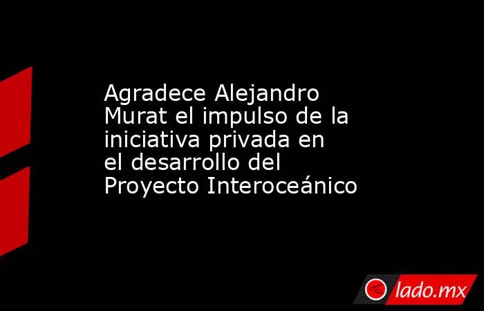Agradece Alejandro Murat el impulso de la iniciativa privada en el desarrollo del Proyecto Interoceánico. Noticias en tiempo real