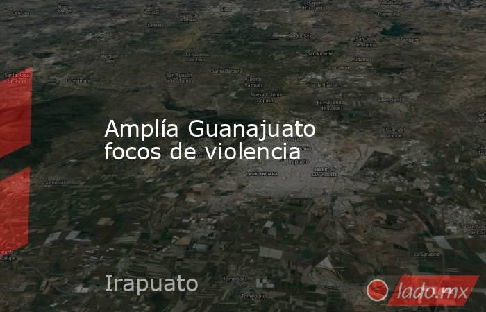 Amplía Guanajuato focos de violencia. Noticias en tiempo real