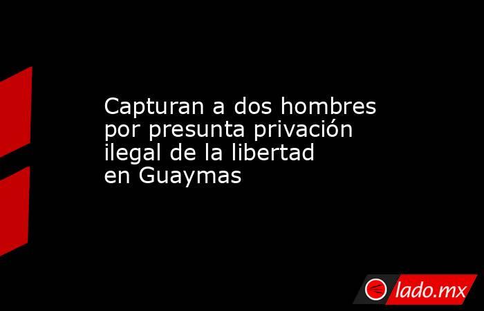 Capturan a dos hombres por presunta privación ilegal de la libertad en Guaymas. Noticias en tiempo real