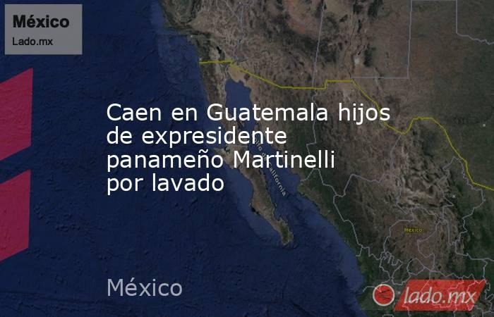 Caen en Guatemala hijos de expresidente panameño Martinelli por lavado. Noticias en tiempo real