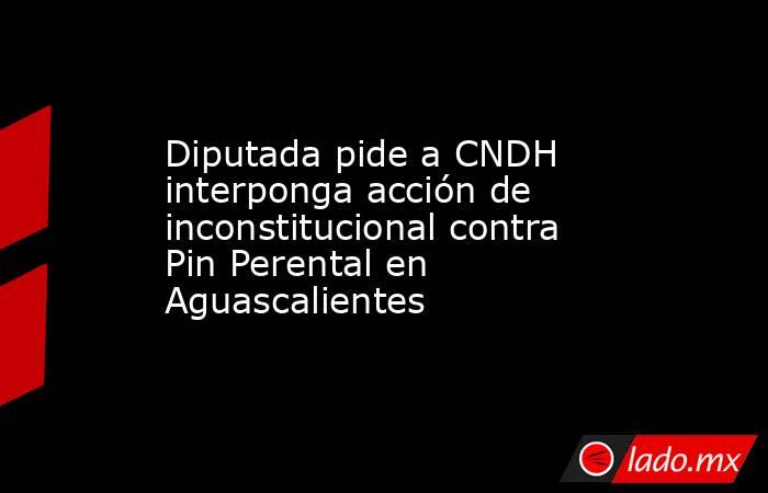 Diputada pide a CNDH interponga acción de inconstitucional contra Pin Perental en Aguascalientes. Noticias en tiempo real