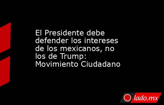 El Presidente debe defender los intereses de los mexicanos, no los de Trump: Movimiento Ciudadano. Noticias en tiempo real
