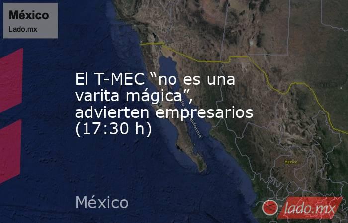 El T-MEC “no es una varita mágica”, advierten empresarios (17:30 h). Noticias en tiempo real