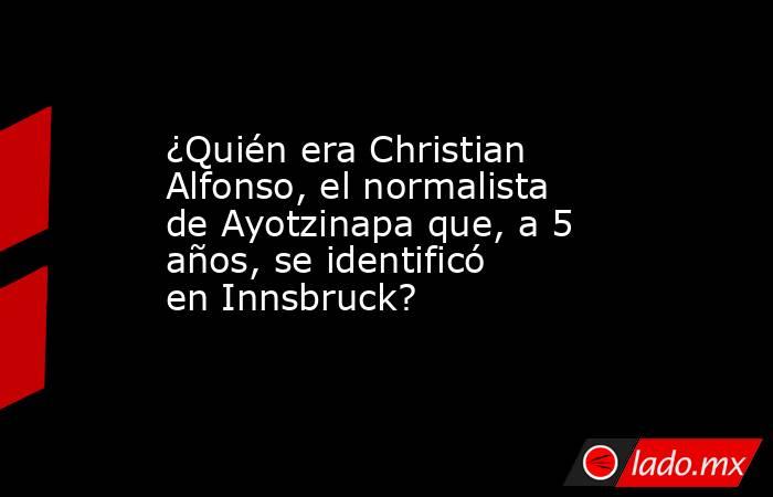 ¿Quién era Christian Alfonso, el normalista de Ayotzinapa que, a 5 años, se identificó en Innsbruck?. Noticias en tiempo real