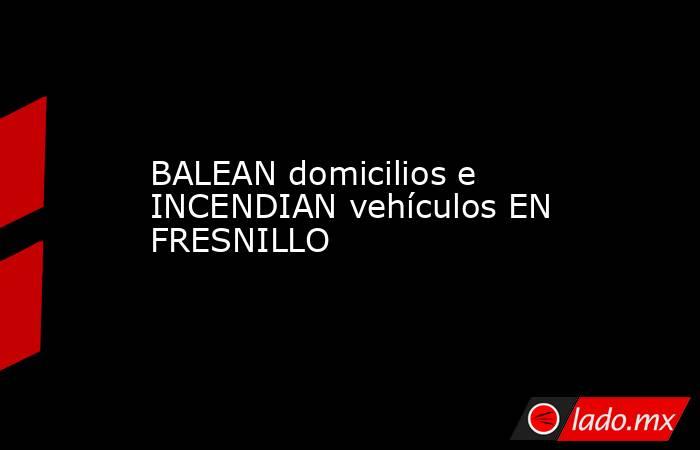BALEAN domicilios e INCENDIAN vehículos EN FRESNILLO. Noticias en tiempo real