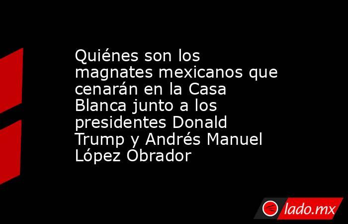 Quiénes son los magnates mexicanos que cenarán en la Casa Blanca junto a los presidentes Donald Trump y Andrés Manuel López Obrador. Noticias en tiempo real