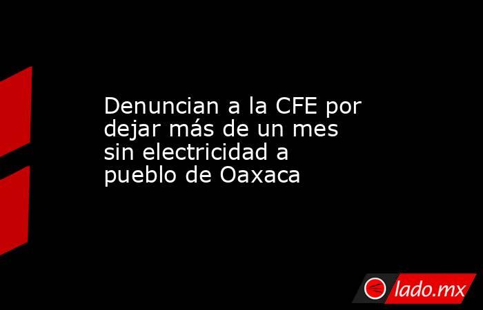 Denuncian a la CFE por dejar más de un mes sin electricidad a pueblo de Oaxaca. Noticias en tiempo real